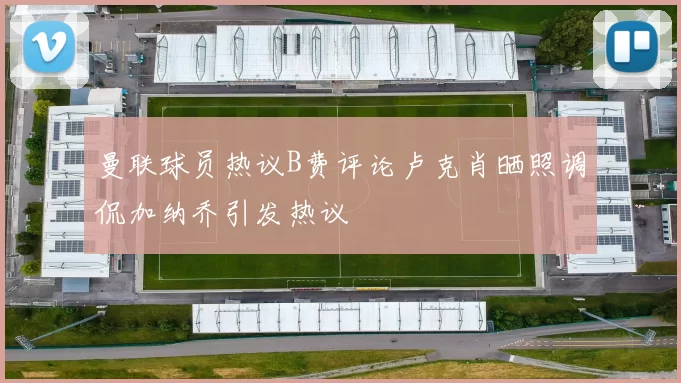 曼联球员热议B费评论卢克肖晒照调侃加纳乔引发热议