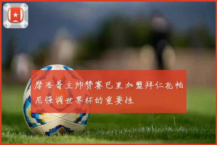 摩洛哥主帅赞赛巴里加盟拜仁孔帕尼强调世界杯的重要性