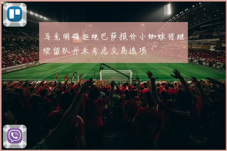 马竞明确拒绝巴萨报价小蜘蛛将继续留队并未考虑交易选项