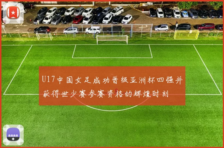 U17中国女足成功晋级亚洲杯四强并获得世少赛参赛资格的辉煌时刻