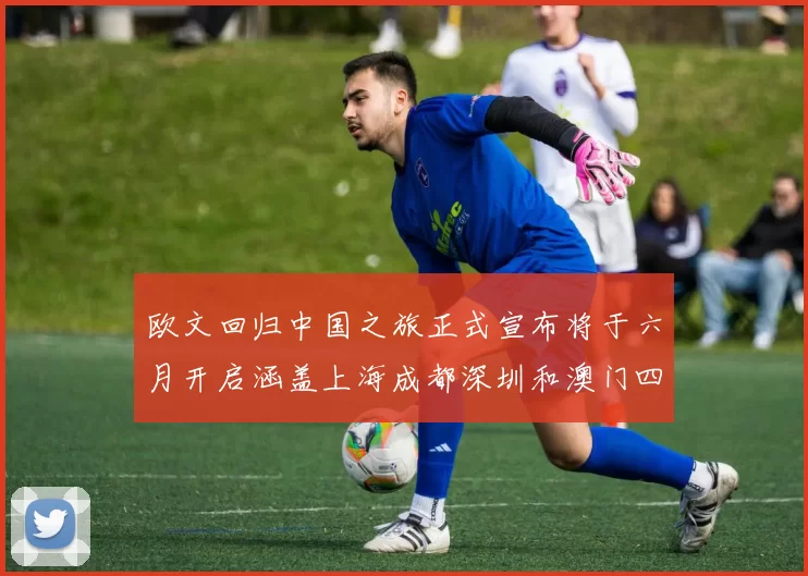 欧文回归中国之旅正式宣布将于六月开启涵盖上海成都深圳和澳门四大城市