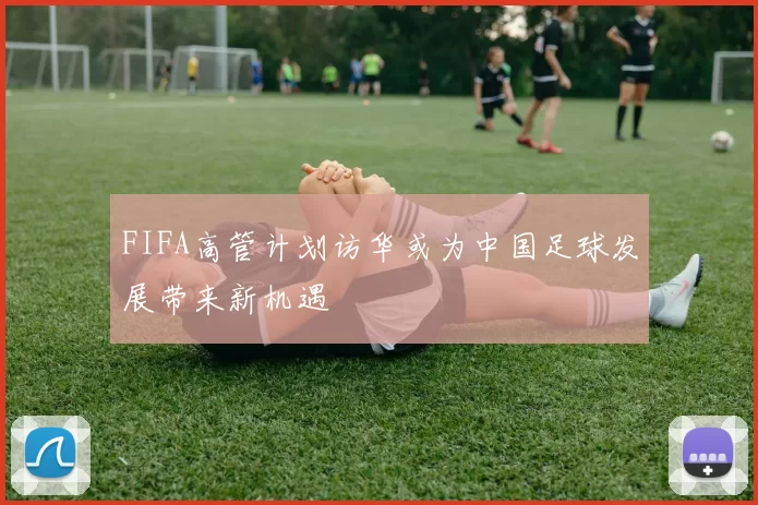 FIFA高管计划访华或为中国足球发展带来新机遇