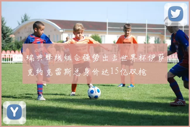 瑞典锋线组合强势出击世界杯伊萨克约克雷斯总身价达15亿双枪