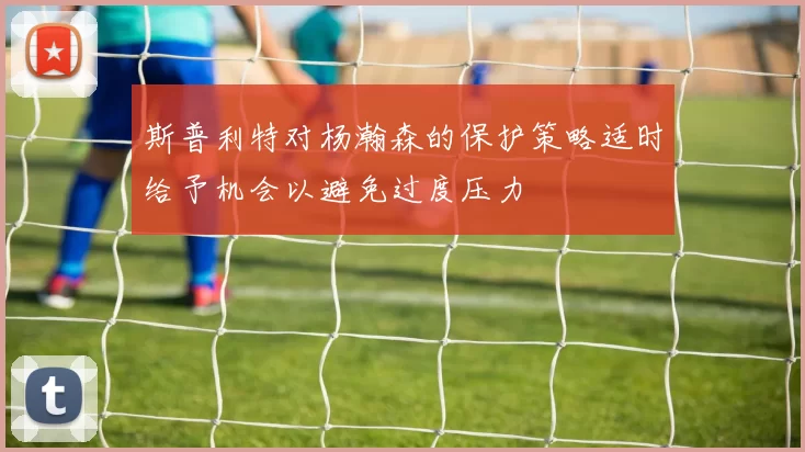 斯普利特对杨瀚森的保护策略适时给予机会以避免过度压力