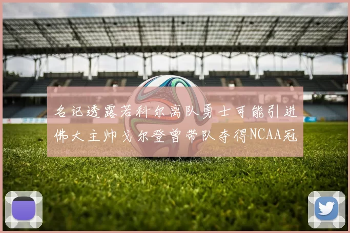 名记透露若科尔离队勇士可能引进佛大主帅戈尔登曾带队夺得NCAA冠军