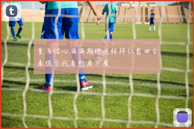 皇马信心满满期待逆转拜仁首回合表现令代表愁眉不展