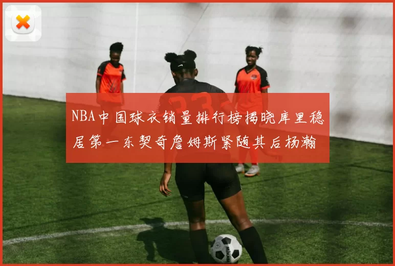 NBA中国球衣销量排行榜揭晓库里稳居第一东契奇詹姆斯紧随其后杨瀚森位列第五