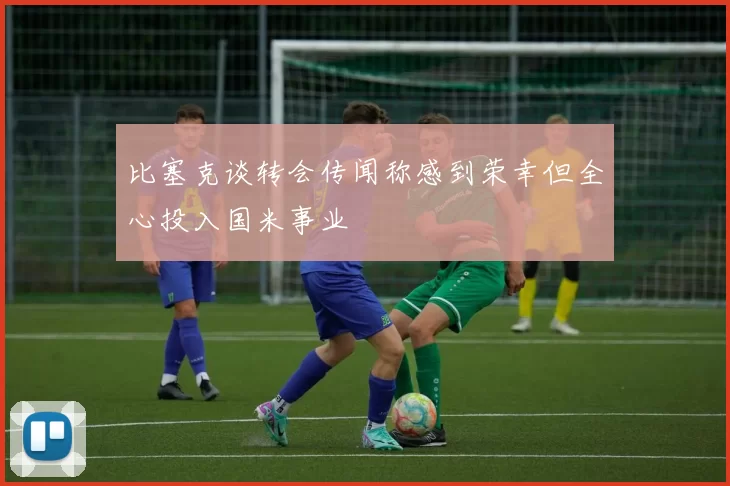 比塞克谈转会传闻称感到荣幸但全心投入国米事业